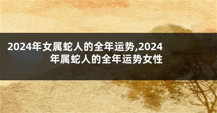 2024年女属蛇人的全年运势,2024年属蛇人的全年运势女性