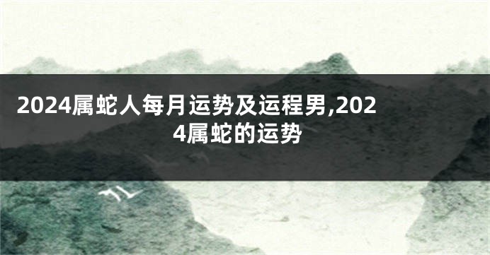 2024属蛇人每月运势及运程男,2024属蛇的运势