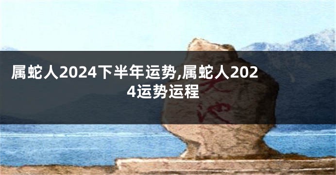 属蛇人2024下半年运势,属蛇人2024运势运程