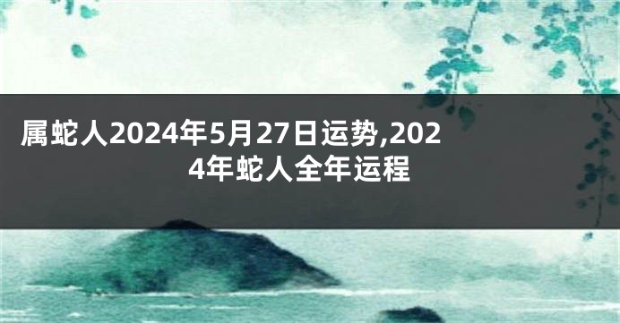 属蛇人2024年5月27日运势,2024年蛇人全年运程