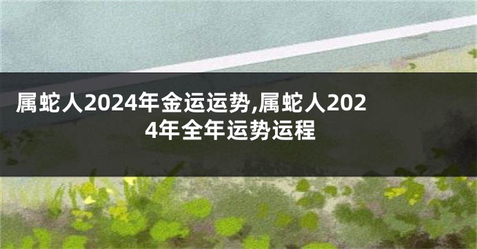 属蛇人2024年金运运势,属蛇人2024年全年运势运程