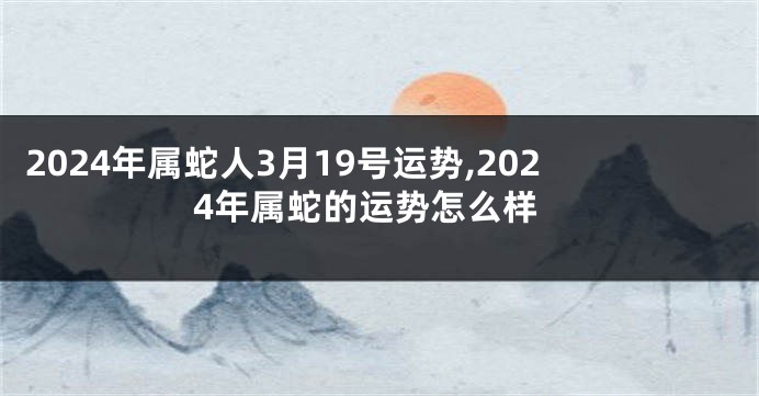 2024年属蛇人3月19号运势,2024年属蛇的运势怎么样