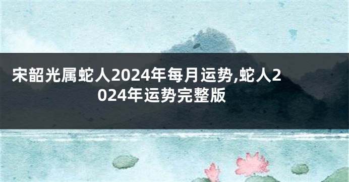 宋韶光属蛇人2024年每月运势,蛇人2024年运势完整版