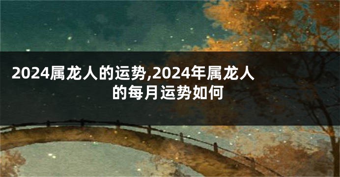 2024属龙人的运势,2024年属龙人的每月运势如何