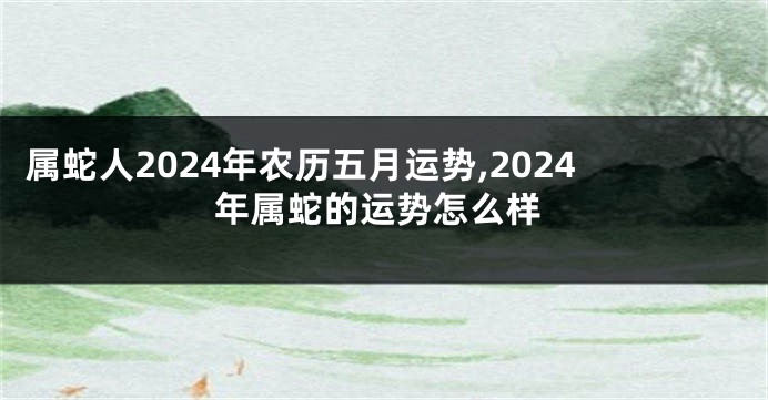 属蛇人2024年农历五月运势,2024年属蛇的运势怎么样