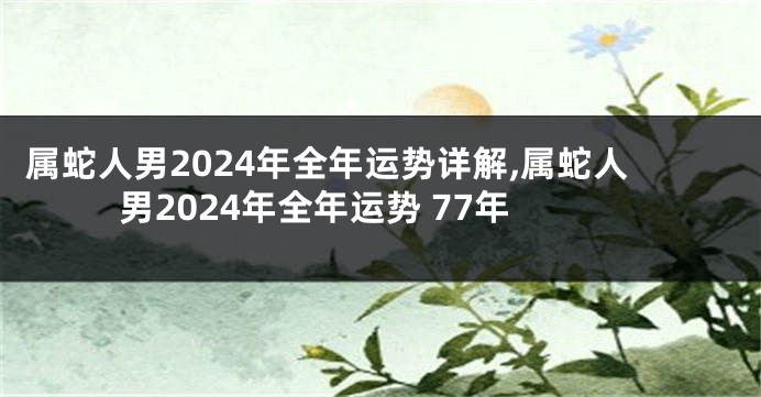 属蛇人男2024年全年运势详解,属蛇人男2024年全年运势 77年