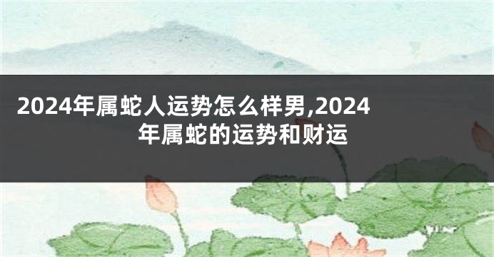 2024年属蛇人运势怎么样男,2024年属蛇的运势和财运