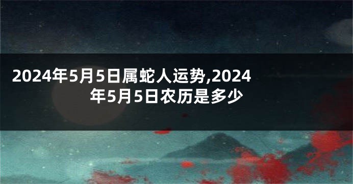 2024年5月5日属蛇人运势,2024年5月5日农历是多少