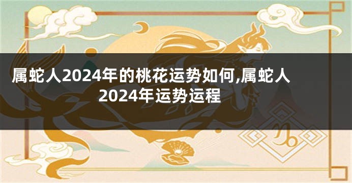 属蛇人2024年的桃花运势如何,属蛇人2024年运势运程