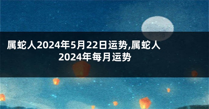 属蛇人2024年5月22日运势,属蛇人2024年每月运势