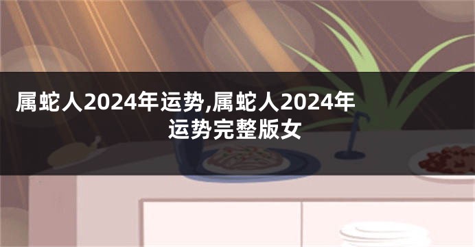 属蛇人2024年运势,属蛇人2024年运势完整版女