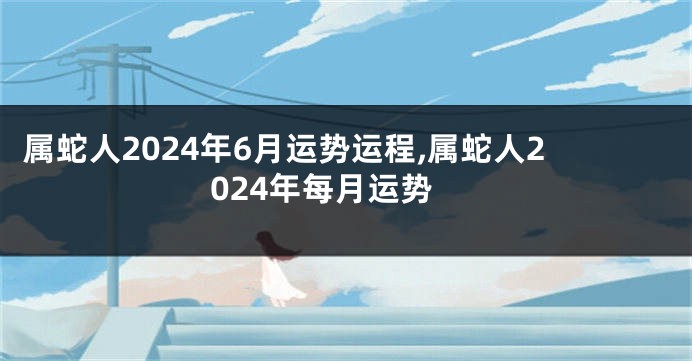 属蛇人2024年6月运势运程,属蛇人2024年每月运势