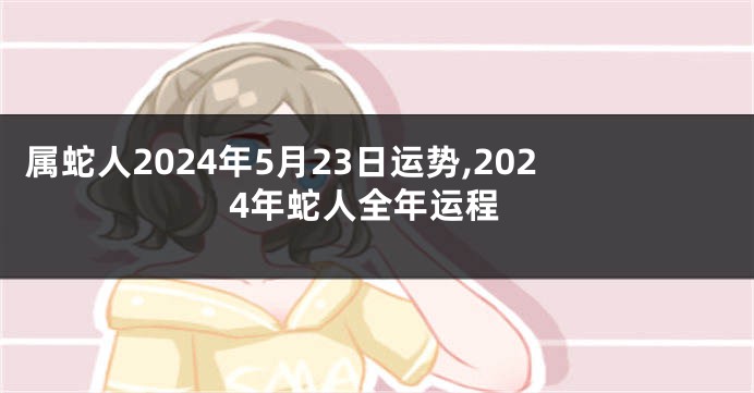 属蛇人2024年5月23日运势,2024年蛇人全年运程