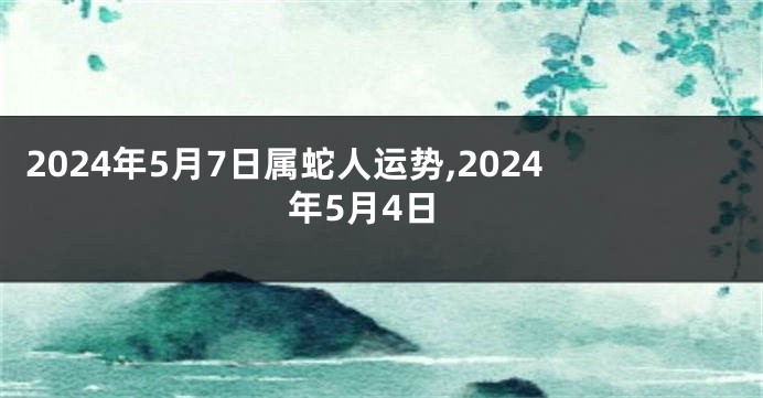 2024年5月7日属蛇人运势,2024年5月4日