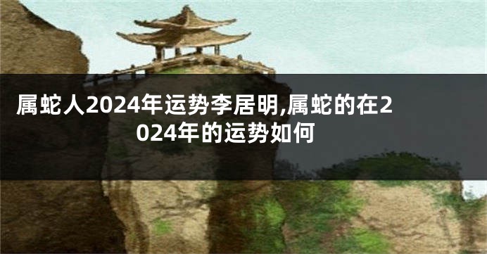 属蛇人2024年运势李居明,属蛇的在2024年的运势如何