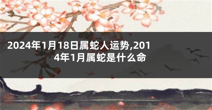 2024年1月18日属蛇人运势,2014年1月属蛇是什么命