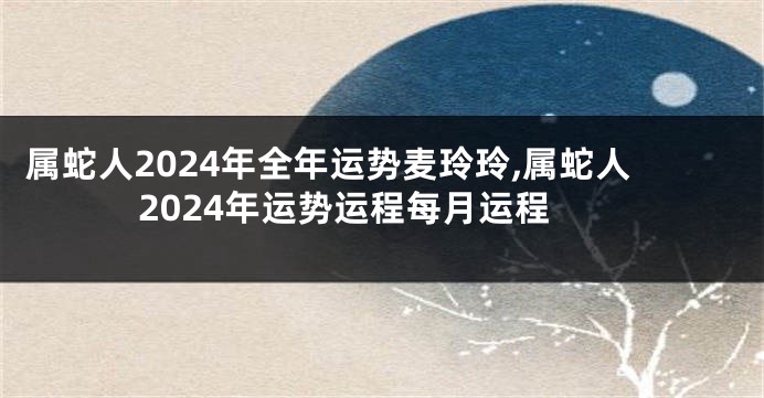 属蛇人2024年全年运势麦玲玲,属蛇人2024年运势运程每月运程