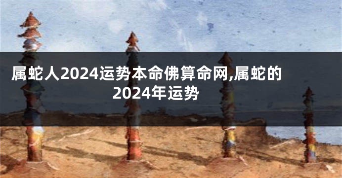 属蛇人2024运势本命佛算命网,属蛇的2024年运势