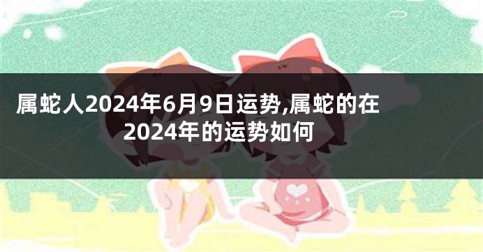 属蛇人2024年6月9日运势,属蛇的在2024年的运势如何