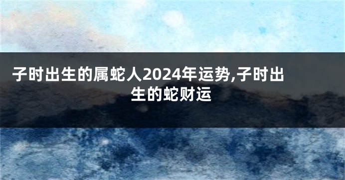 子时出生的属蛇人2024年运势,子时出生的蛇财运