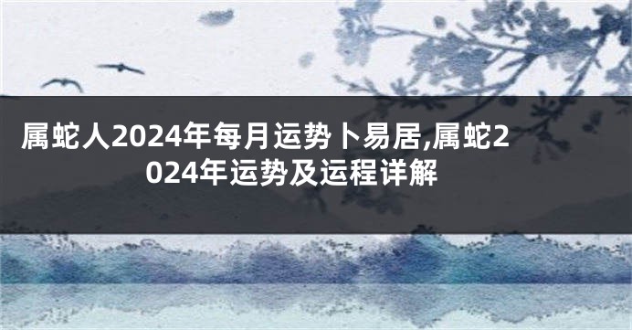 属蛇人2024年每月运势卜易居,属蛇2024年运势及运程详解