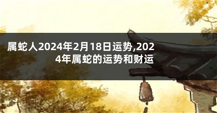 属蛇人2024年2月18日运势,2024年属蛇的运势和财运