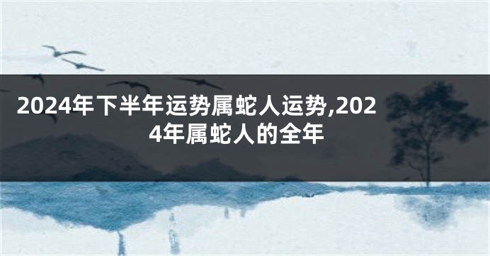 2024年下半年运势属蛇人运势,2024年属蛇人的全年