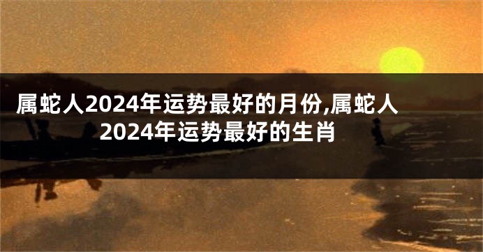 属蛇人2024年运势最好的月份,属蛇人2024年运势最好的生肖