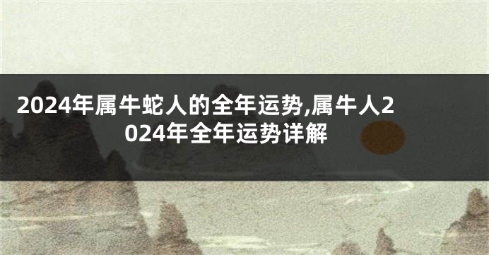 2024年属牛蛇人的全年运势,属牛人2024年全年运势详解