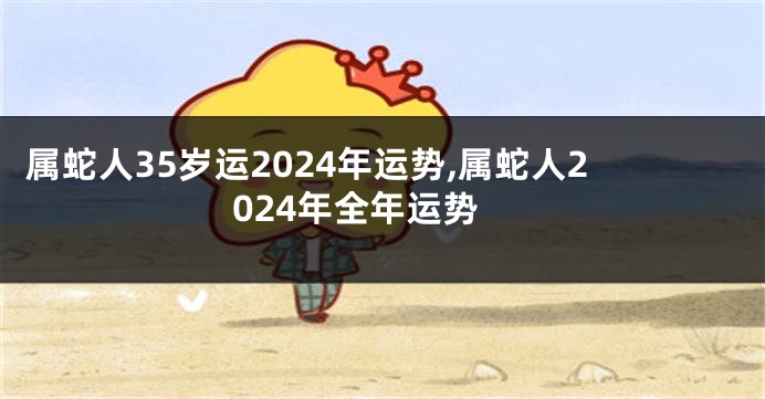 属蛇人35岁运2024年运势,属蛇人2024年全年运势