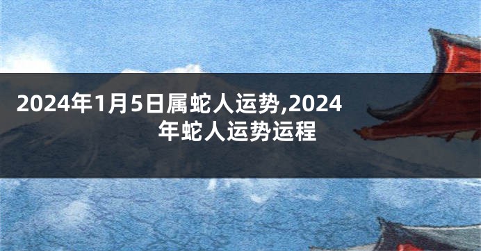 2024年1月5日属蛇人运势,2024年蛇人运势运程