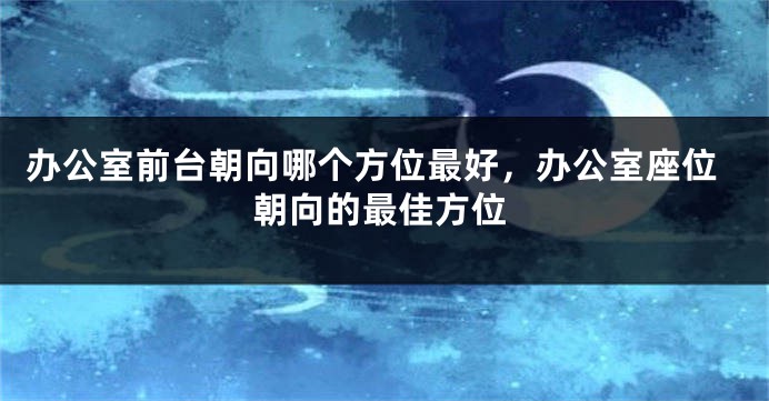 办公室前台朝向哪个方位最好，办公室座位朝向的最佳方位