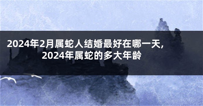 2024年2月属蛇人结婚最好在哪一天,2024年属蛇的多大年龄