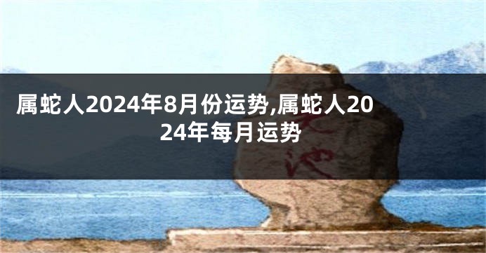 属蛇人2024年8月份运势,属蛇人2024年每月运势