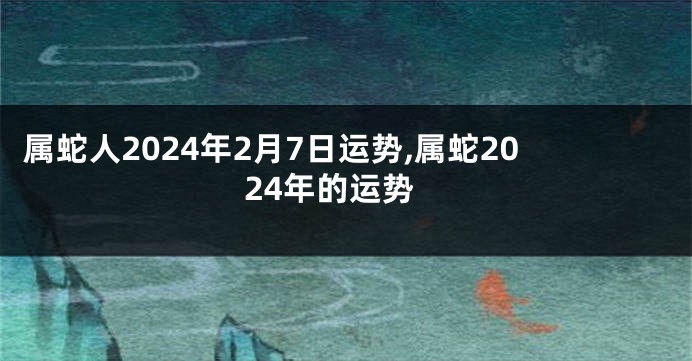 属蛇人2024年2月7日运势,属蛇2024年的运势