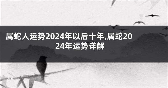 属蛇人运势2024年以后十年,属蛇2024年运势详解