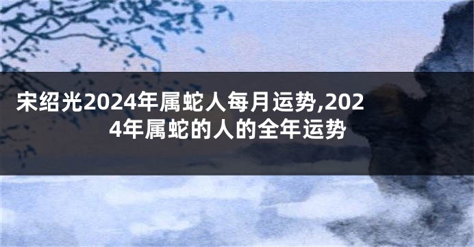 宋绍光2024年属蛇人每月运势,2024年属蛇的人的全年运势