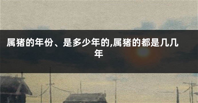 属猪的年份、是多少年的,属猪的都是几几年