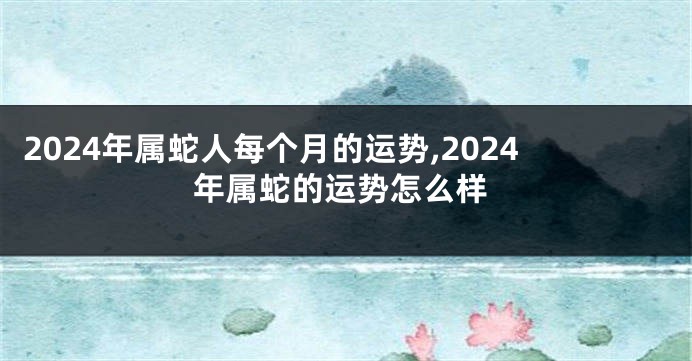 2024年属蛇人每个月的运势,2024年属蛇的运势怎么样