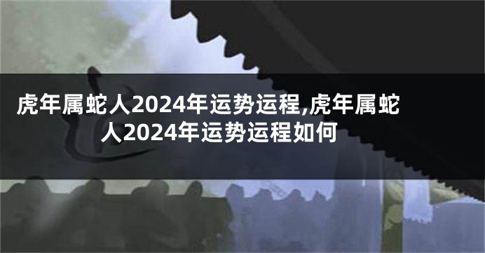 虎年属蛇人2024年运势运程,虎年属蛇人2024年运势运程如何