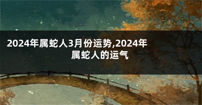 2024年属蛇人3月份运势,2024年属蛇人的运气