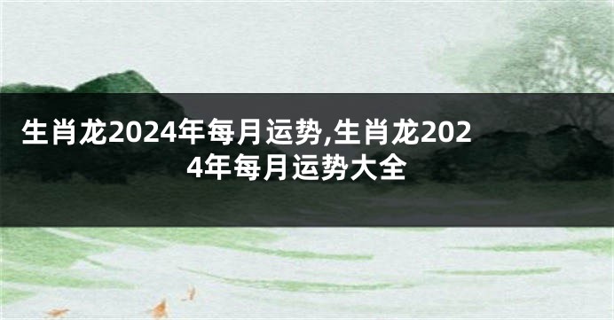 生肖龙2024年每月运势,生肖龙2024年每月运势大全