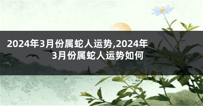 2024年3月份属蛇人运势,2024年3月份属蛇人运势如何