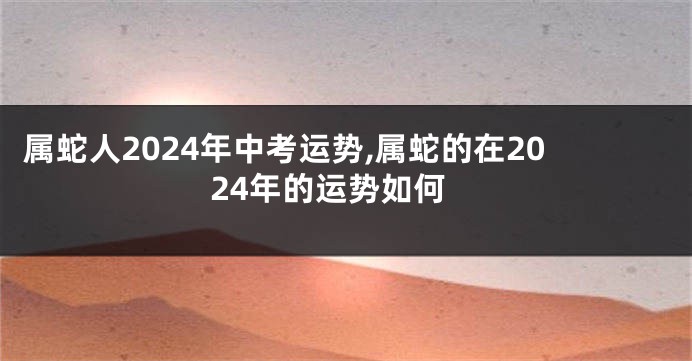 属蛇人2024年中考运势,属蛇的在2024年的运势如何