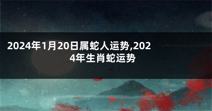 2024年1月20日属蛇人运势,2024年生肖蛇运势