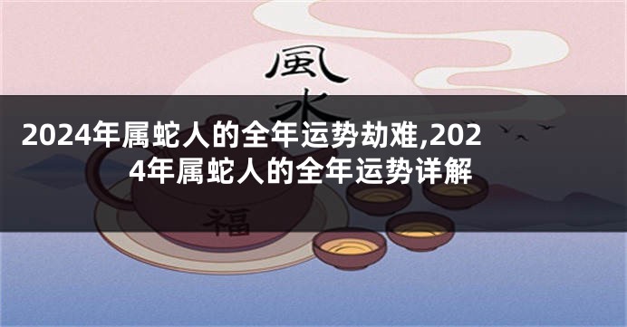 2024年属蛇人的全年运势劫难,2024年属蛇人的全年运势详解