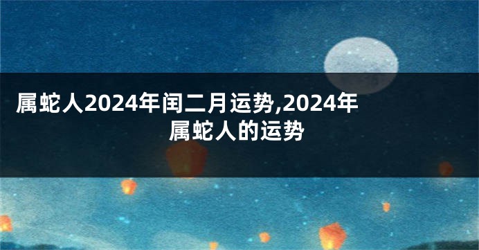 属蛇人2024年闰二月运势,2024年属蛇人的运势