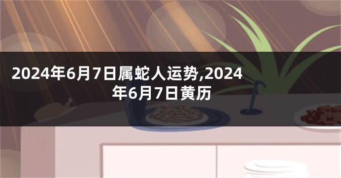 2024年6月7日属蛇人运势,2024年6月7日黄历