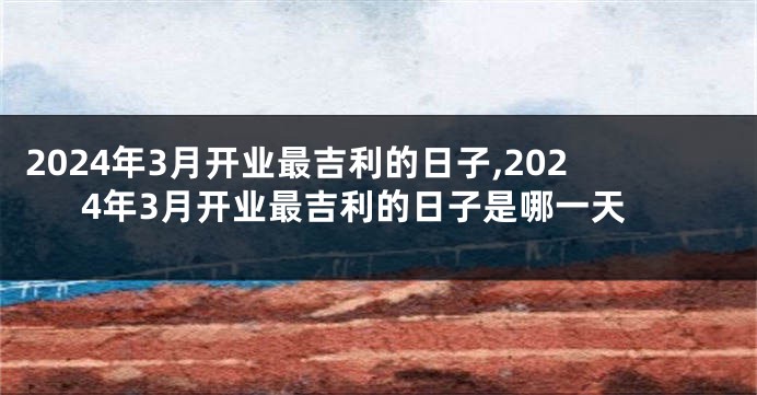 2024年3月开业最吉利的日子,2024年3月开业最吉利的日子是哪一天