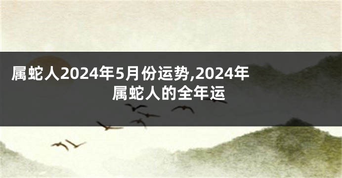 属蛇人2024年5月份运势,2024年属蛇人的全年运